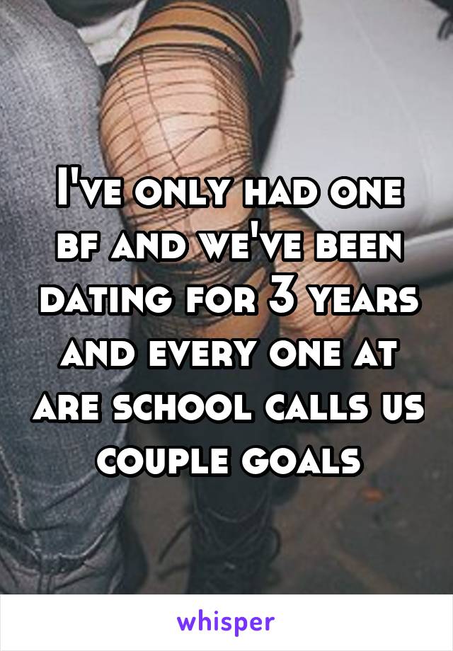 I've only had one bf and we've been dating for 3 years and every one at are school calls us couple goals