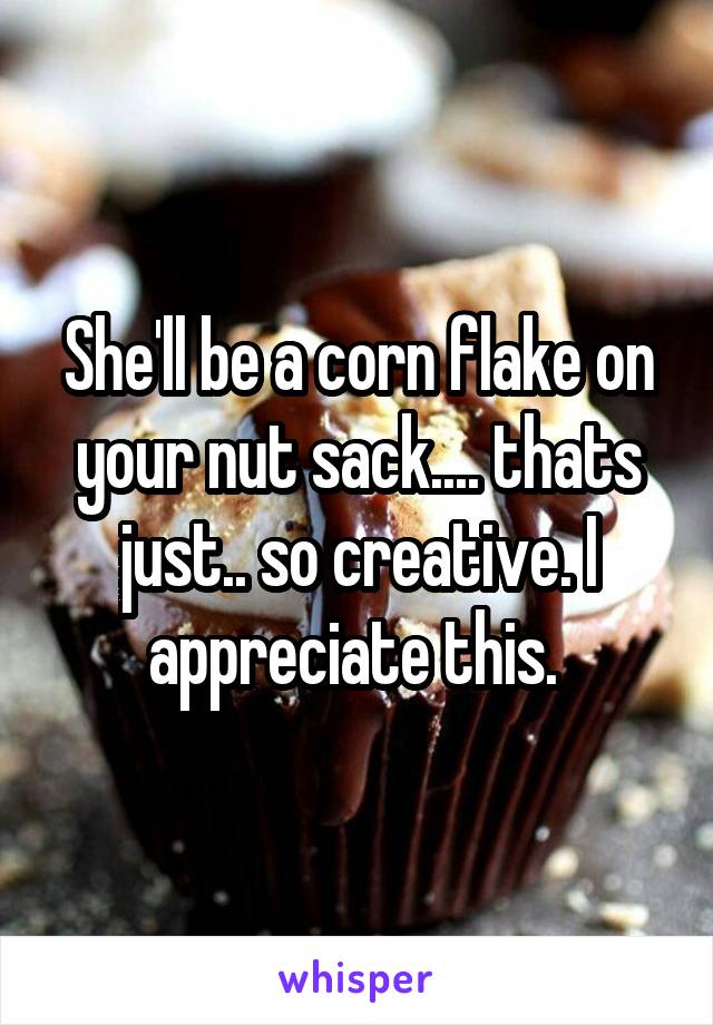She'll be a corn flake on your nut sack.... thats just.. so creative. I appreciate this. 