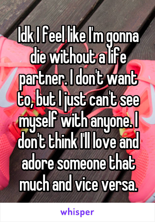 Idk I feel like I'm gonna die without a life partner. I don't want to, but I just can't see myself with anyone. I don't think I'll love and adore someone that much and vice versa.