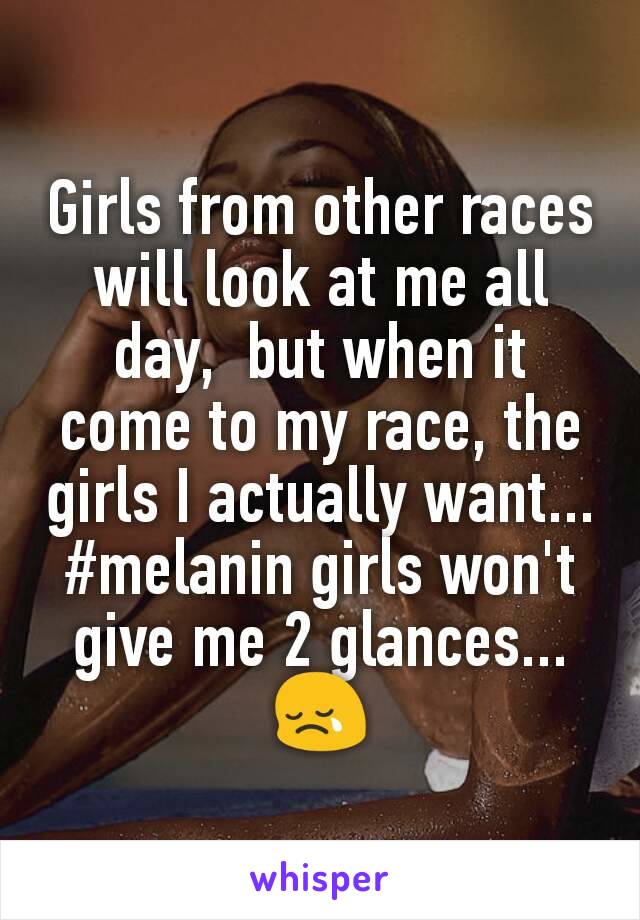 Girls from other races will look at me all day,  but when it come to my race, the girls I actually want... #melanin girls won't give me 2 glances... 😢