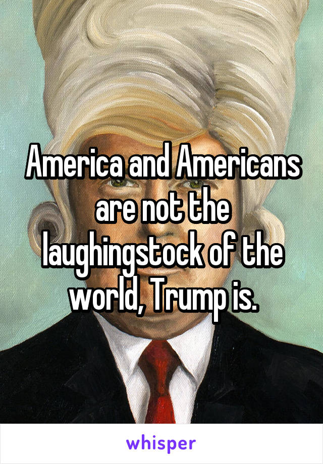 America and Americans are not the laughingstock of the world, Trump is.