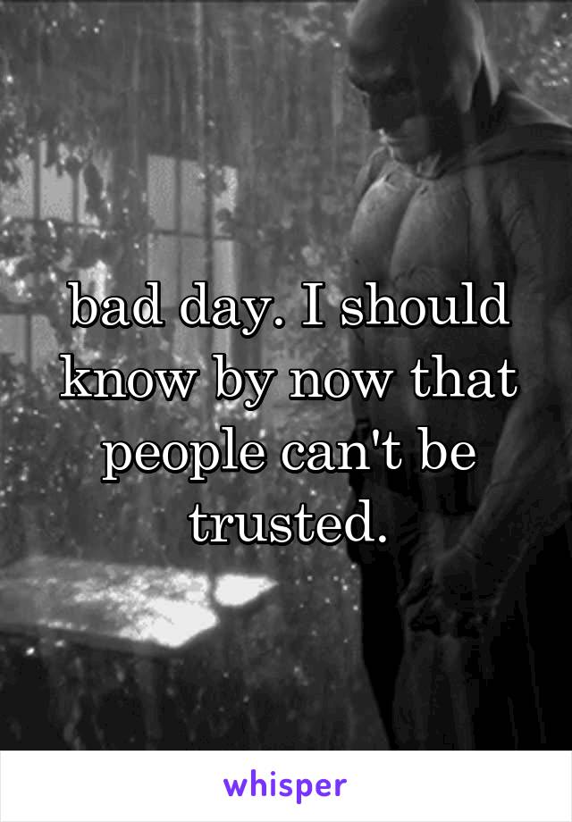 bad day. I should know by now that people can't be trusted.