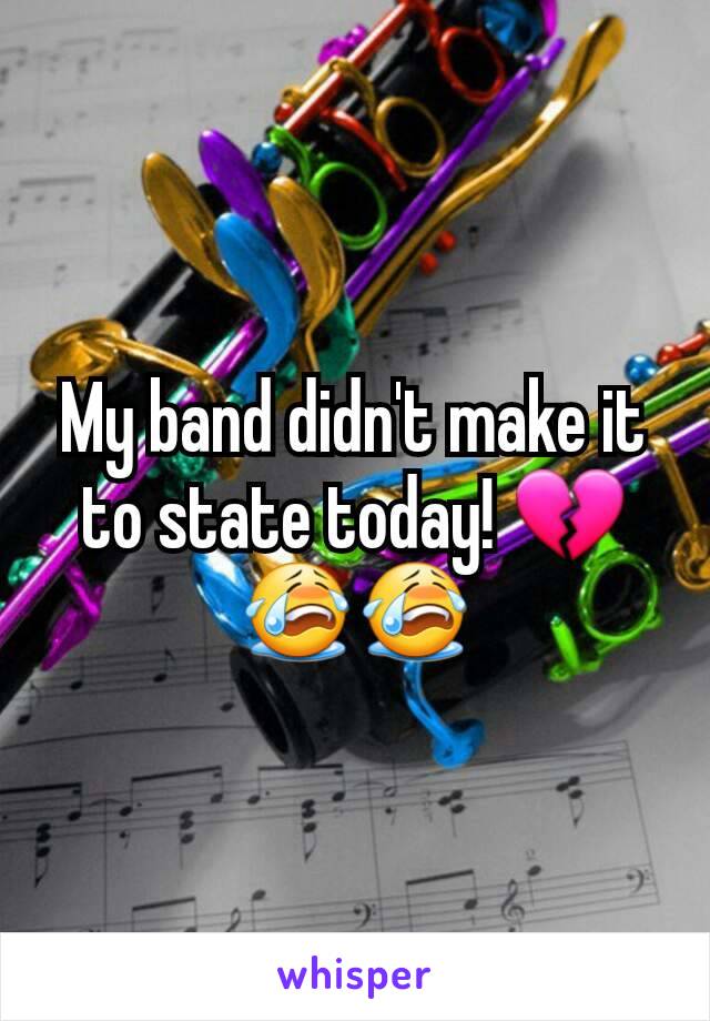 My band didn't make it to state today! 💔😭😭