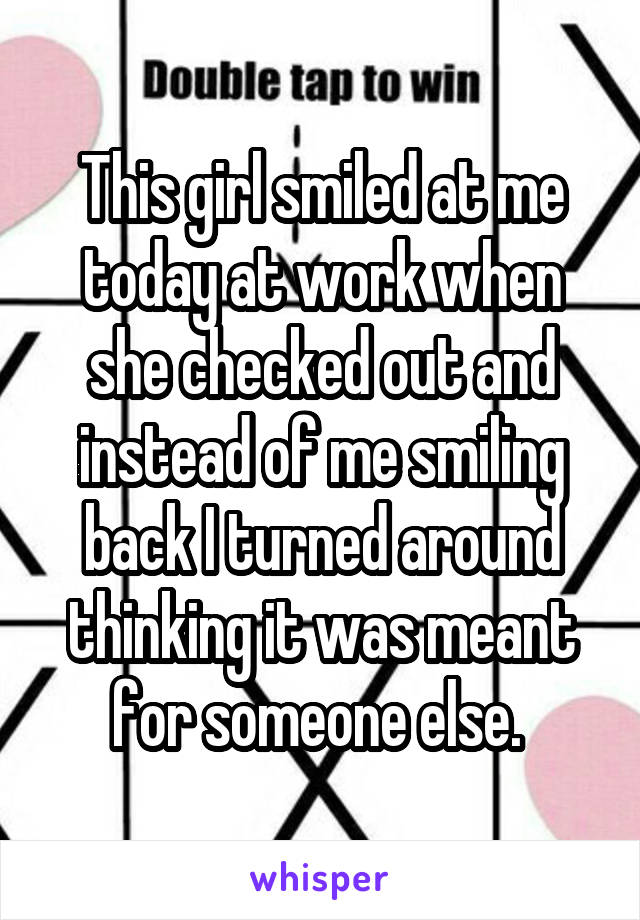 This girl smiled at me today at work when she checked out and instead of me smiling back I turned around thinking it was meant for someone else. 