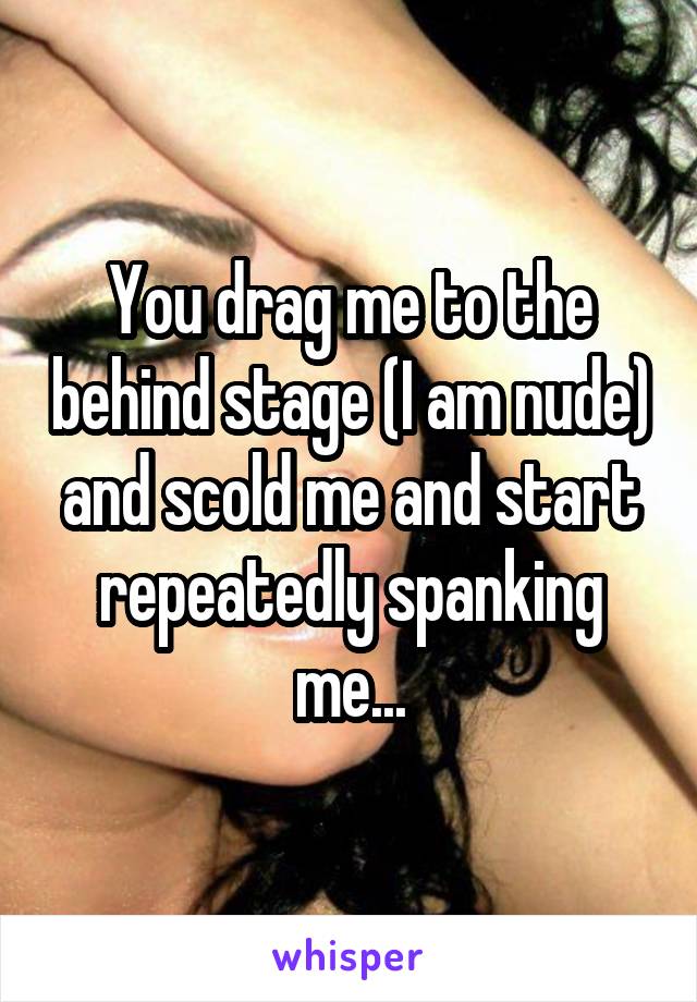 You drag me to the behind stage (I am nude) and scold me and start repeatedly spanking me...