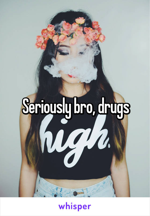 Seriously bro, drugs