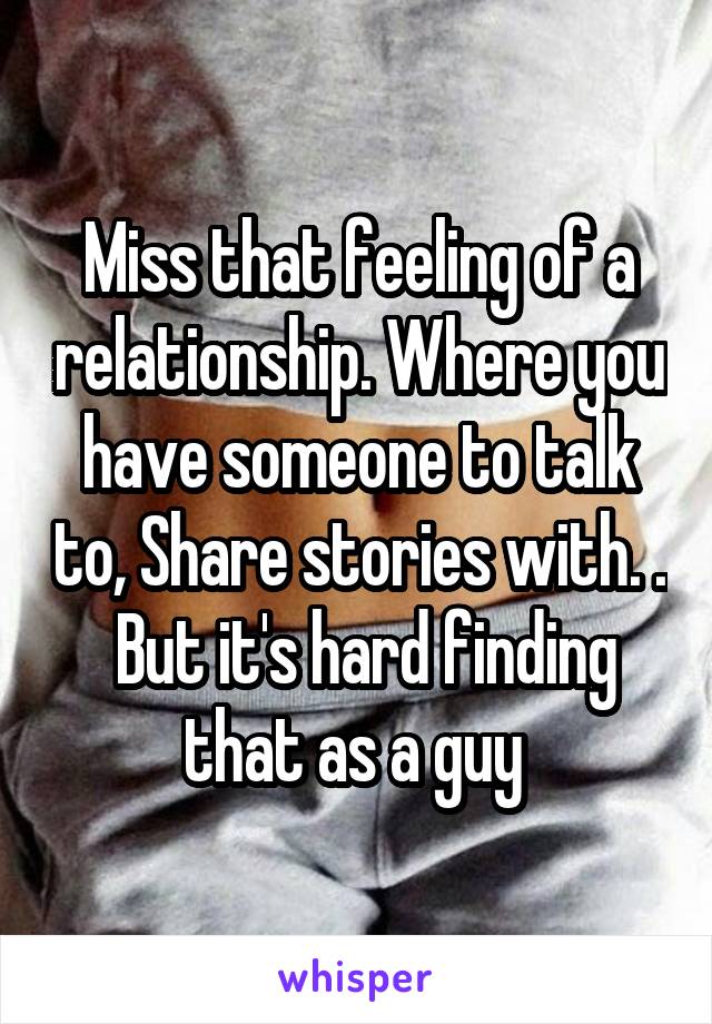 Miss that feeling of a relationship. Where you have someone to talk to, Share stories with. .  But it's hard finding that as a guy 