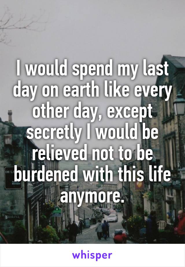 I would spend my last day on earth like every other day, except secretly I would be relieved not to be burdened with this life anymore.