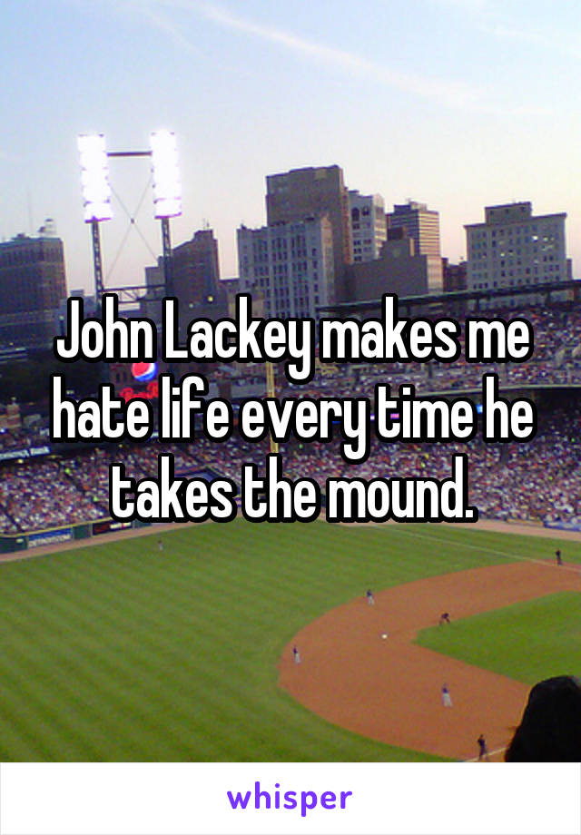 John Lackey makes me hate life every time he takes the mound.