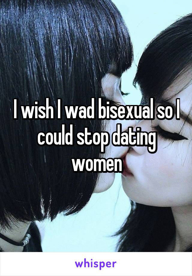 I wish I wad bisexual so I could stop dating women