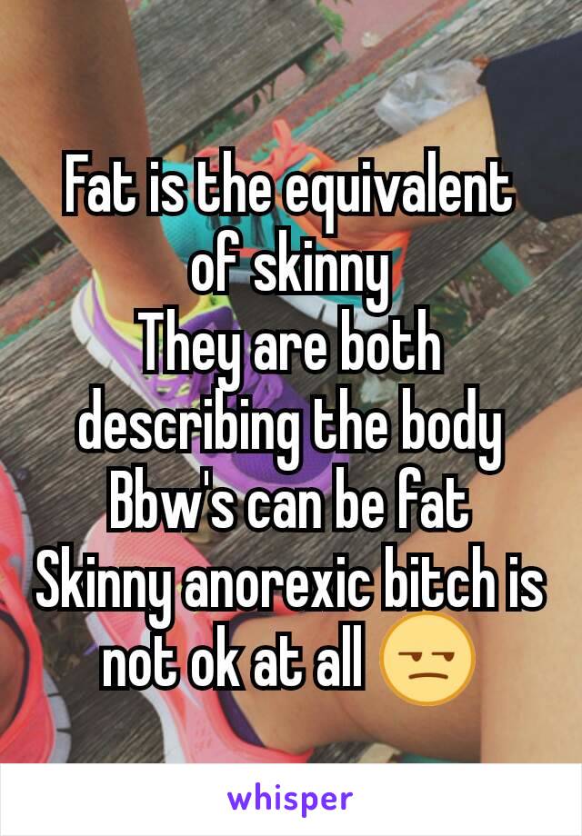 Fat is the equivalent of skinny
They are both describing the body
Bbw's can be fat
Skinny anorexic bitch is not ok at all 😒