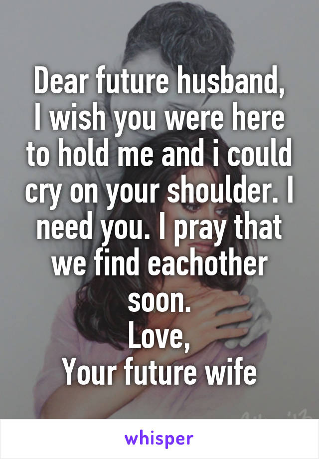 Dear future husband,
I wish you were here to hold me and i could cry on your shoulder. I need you. I pray that we find eachother soon.
Love,
Your future wife