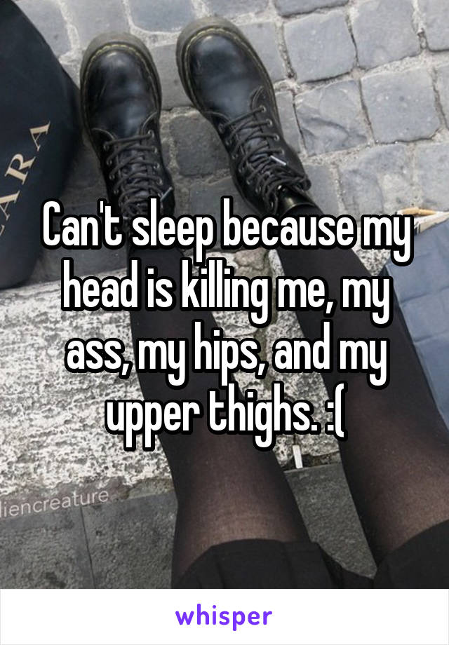 Can't sleep because my head is killing me, my ass, my hips, and my upper thighs. :(