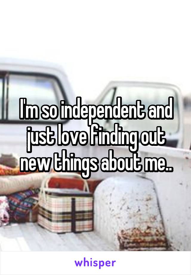 I'm so independent and just love finding out new things about me..