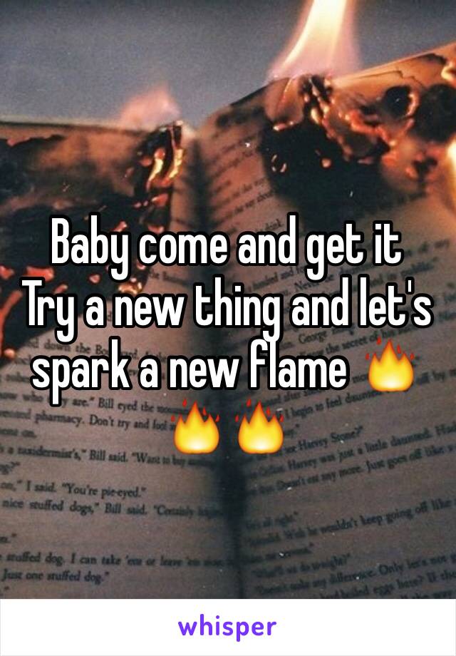 Baby come and get it 
Try a new thing and let's spark a new flame 🔥🔥🔥