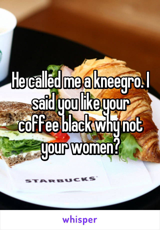 He called me a kneegro. I said you like your coffee black why not your women?