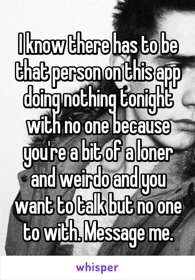 I know there has to be that person on this app doing nothing tonight with no one because you're a bit of a loner and weirdo and you want to talk but no one to with. Message me.