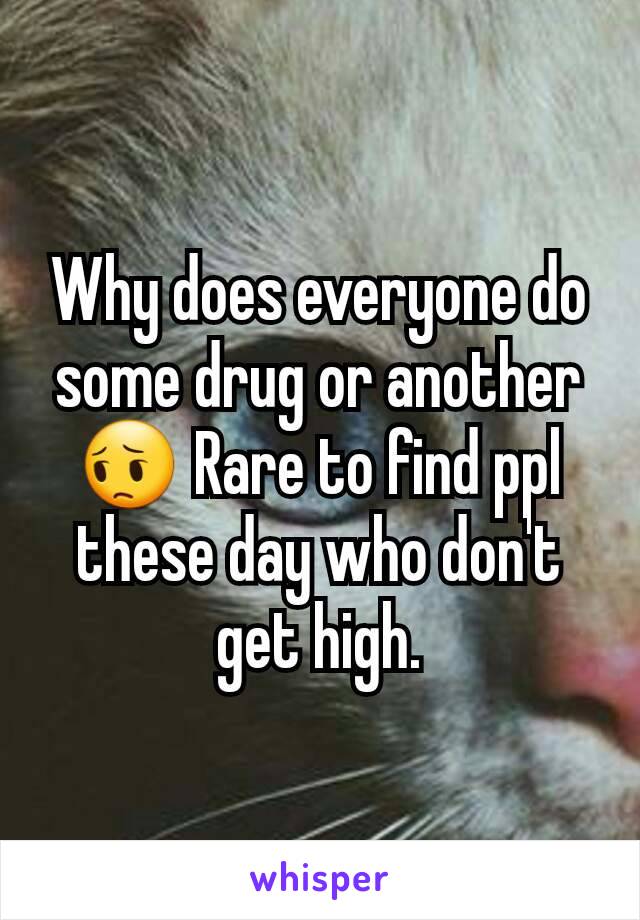 Why does everyone do some drug or another 😔 Rare to find ppl these day who don't get high.