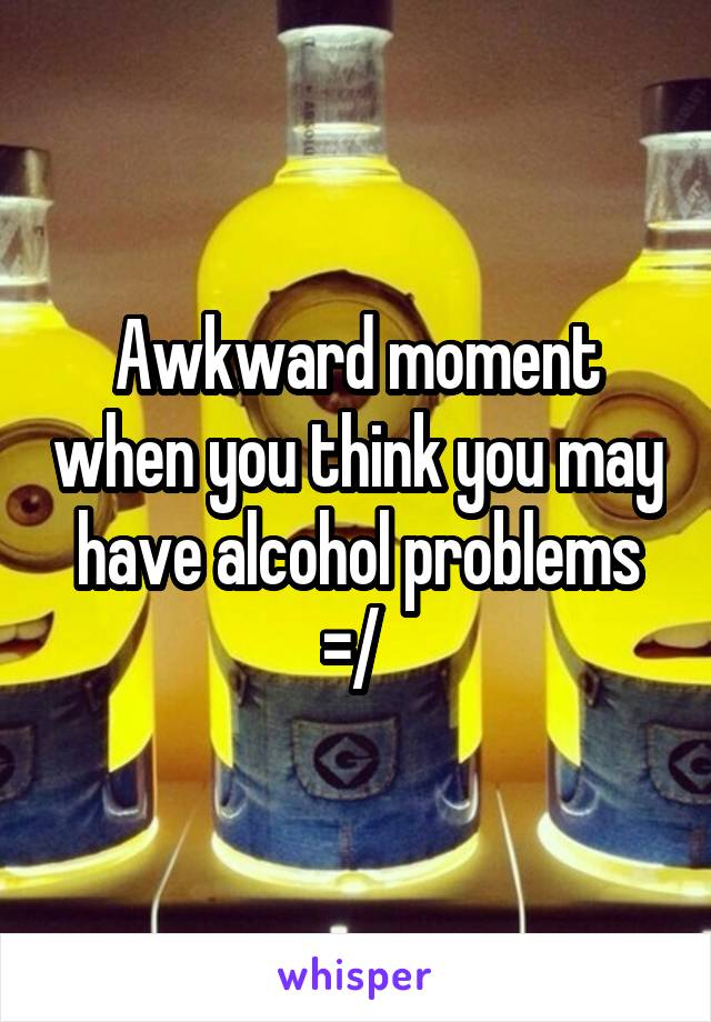 Awkward moment when you think you may have alcohol problems =/ 