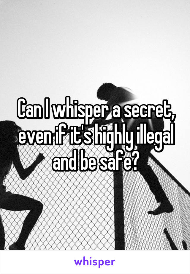 Can I whisper a secret, even if it's highly illegal and be safe?