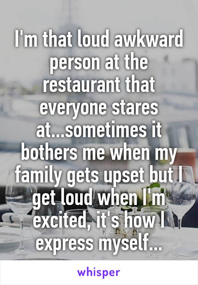 I'm that loud awkward person at the restaurant that everyone stares at...sometimes it bothers me when my family gets upset but I get loud when I'm excited, it's how I express myself...
