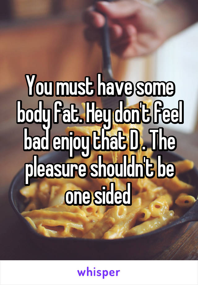 You must have some body fat. Hey don't feel bad enjoy that D . The pleasure shouldn't be one sided 