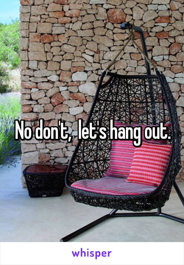 No don't,  let's hang out.