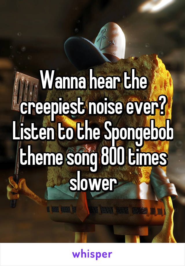 Wanna hear the creepiest noise ever? Listen to the Spongebob theme song 800 times slower