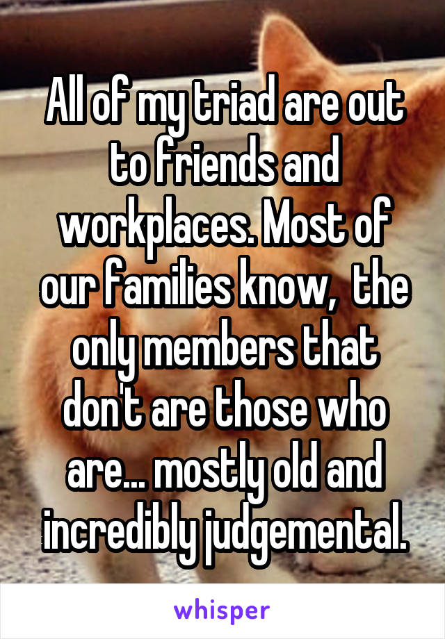 All of my triad are out to friends and workplaces. Most of our families know,  the only members that don't are those who are... mostly old and incredibly judgemental.