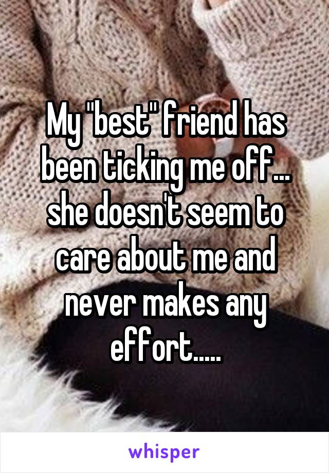My "best" friend has been ticking me off... she doesn't seem to care about me and never makes any effort.....
