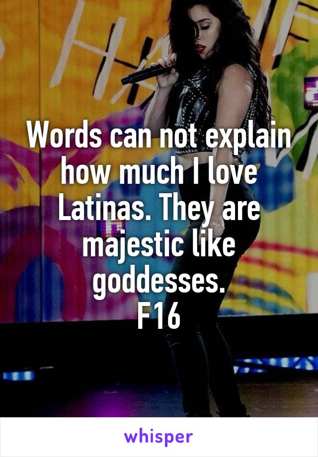 Words can not explain how much I love Latinas. They are majestic like goddesses.
F16