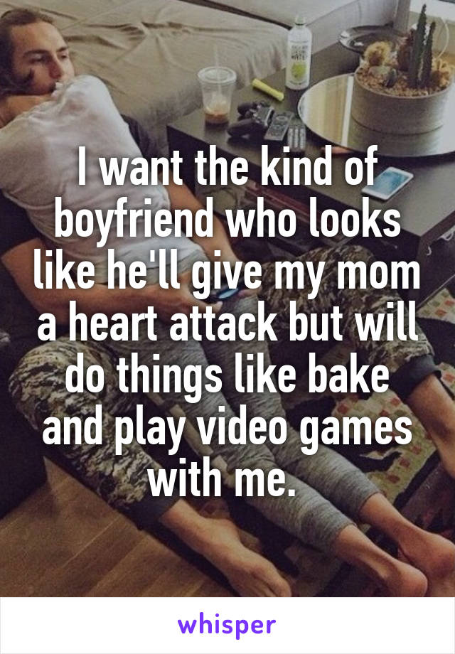 I want the kind of boyfriend who looks like he'll give my mom a heart attack but will do things like bake and play video games with me. 