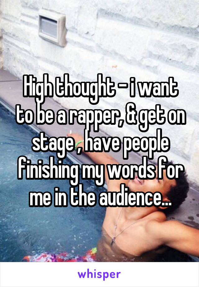 High thought - i want to be a rapper, & get on stage , have people finishing my words for me in the audience...