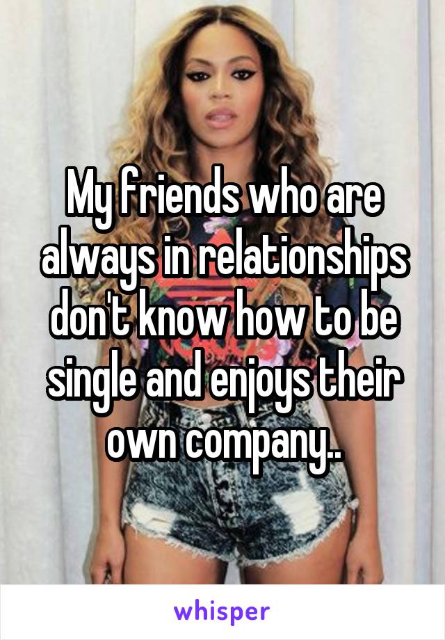 My friends who are always in relationships don't know how to be single and enjoys their own company..