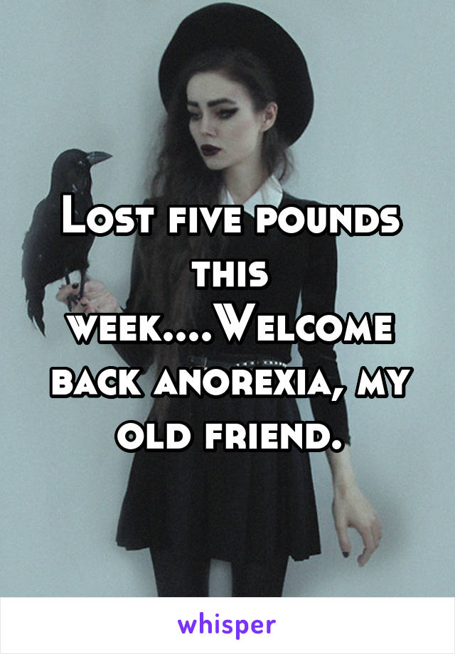 Lost five pounds this week....Welcome back anorexia, my old friend.