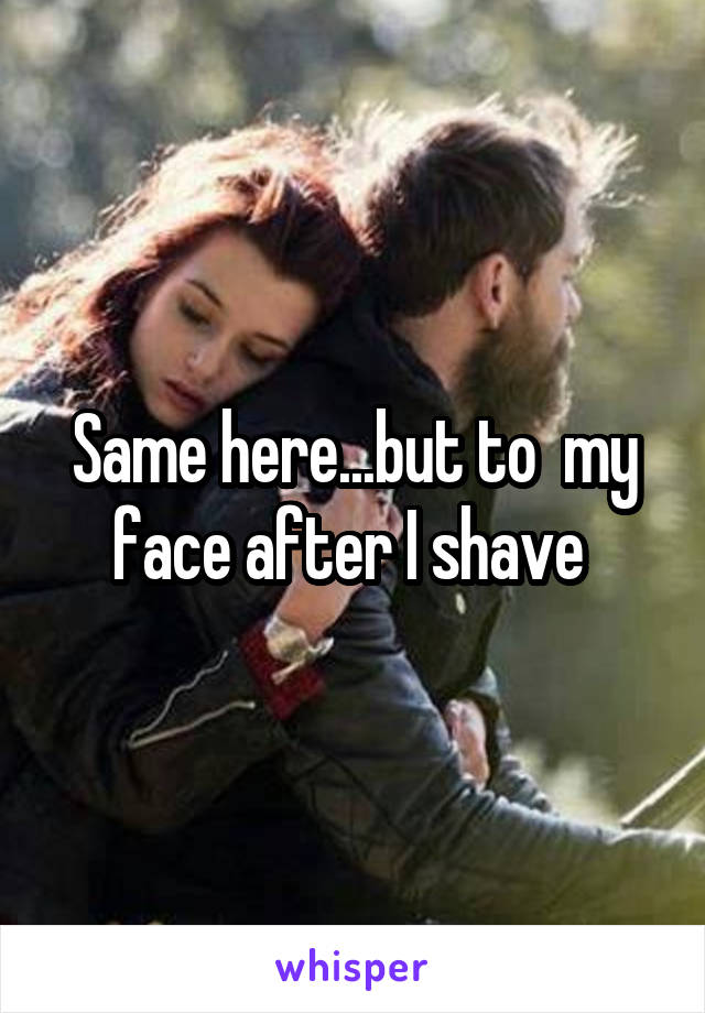 Same here...but to  my face after I shave 