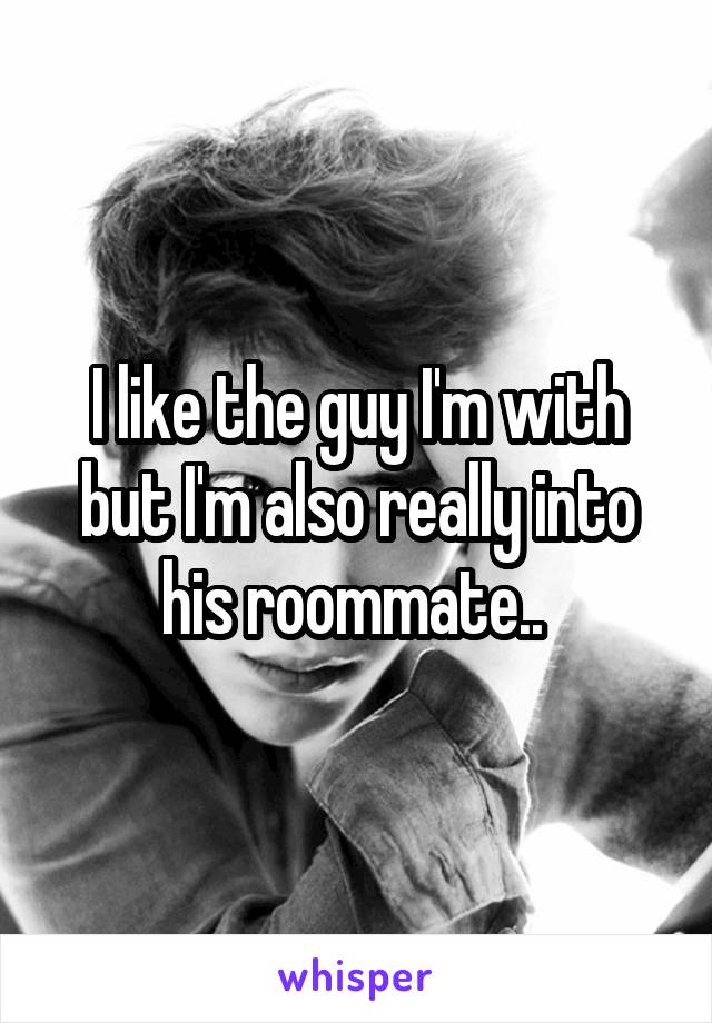 I like the guy I'm with but I'm also really into his roommate.. 