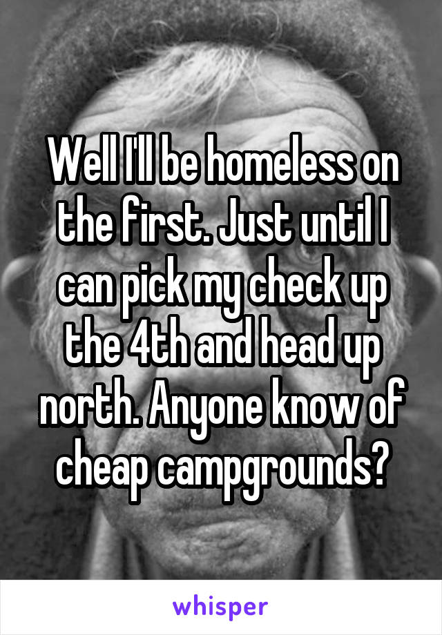 Well I'll be homeless on the first. Just until I can pick my check up the 4th and head up north. Anyone know of cheap campgrounds?