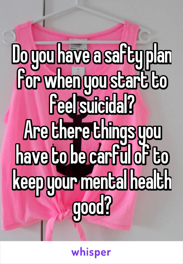 Do you have a safty plan for when you start to feel suicidal?
Are there things you have to be carful of to keep your mental health good?