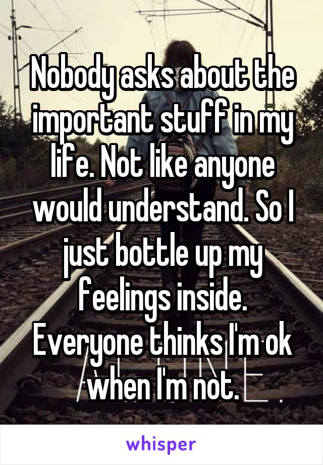 Nobody asks about the important stuff in my life. Not like anyone would understand. So I just bottle up my feelings inside. Everyone thinks I'm ok when I'm not.