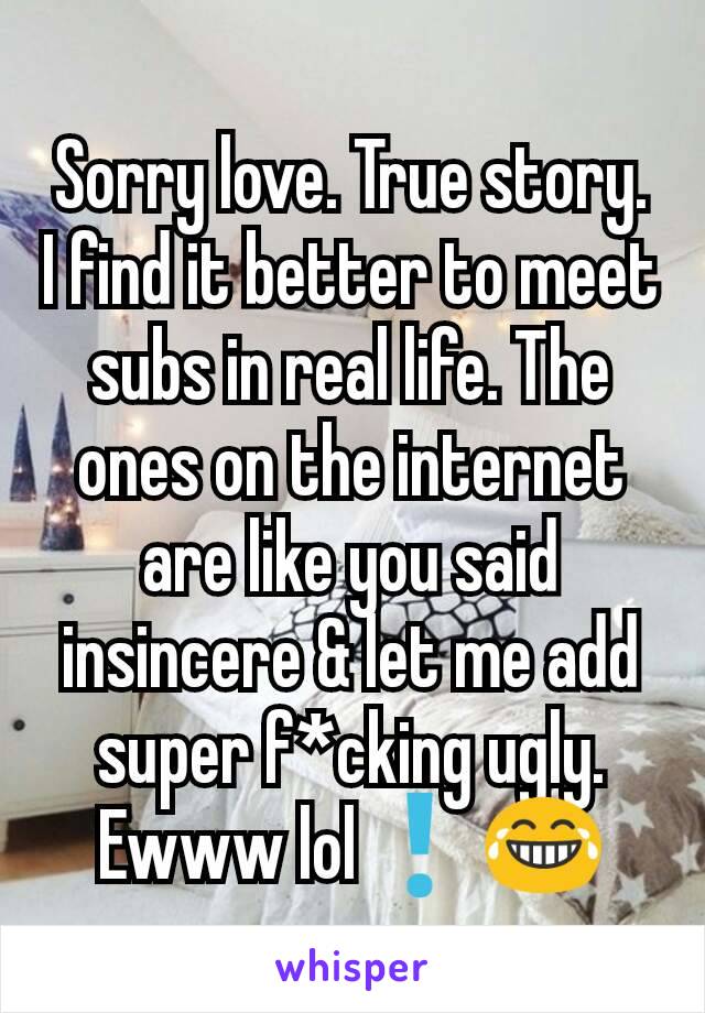 Sorry love. True story. I find it better to meet subs in real life. The ones on the internet are like you said insincere & let me add super f*cking ugly. Ewww lol❗😂