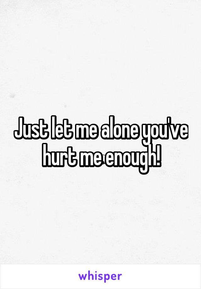 Just let me alone you've hurt me enough!