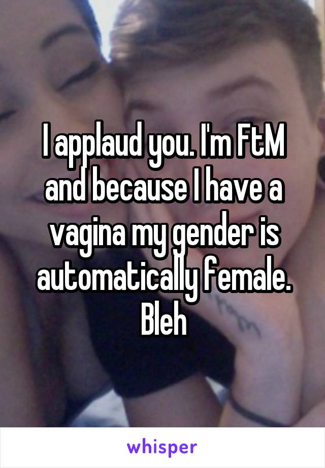 I applaud you. I'm FtM and because I have a vagina my gender is automatically female. Bleh
