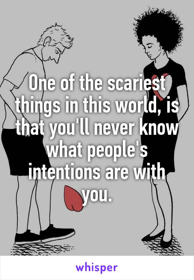 One of the scariest things in this world, is that you'll never know what people's intentions are with you.