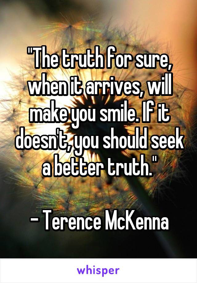 "The truth for sure, when it arrives, will make you smile. If it doesn't, you should seek a better truth."

- Terence McKenna