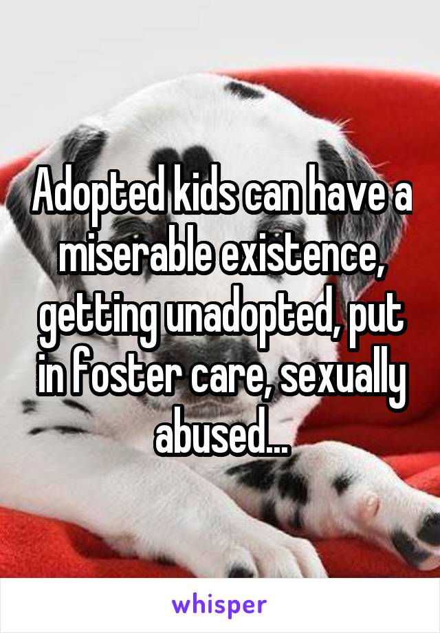 Adopted kids can have a miserable existence, getting unadopted, put in foster care, sexually abused...