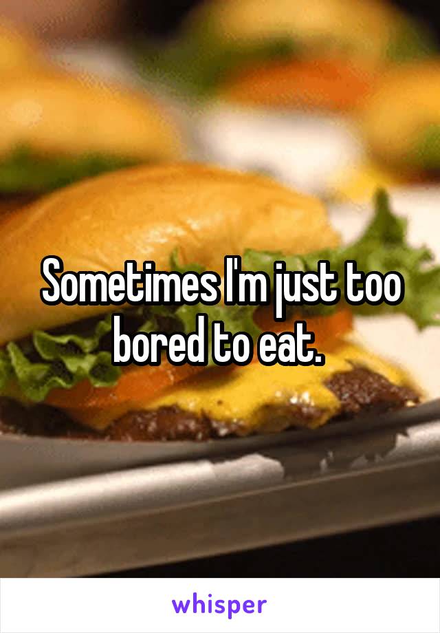 Sometimes I'm just too bored to eat. 