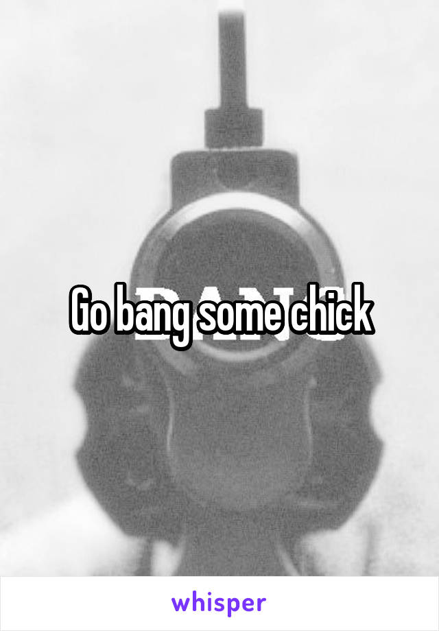 Go bang some chick