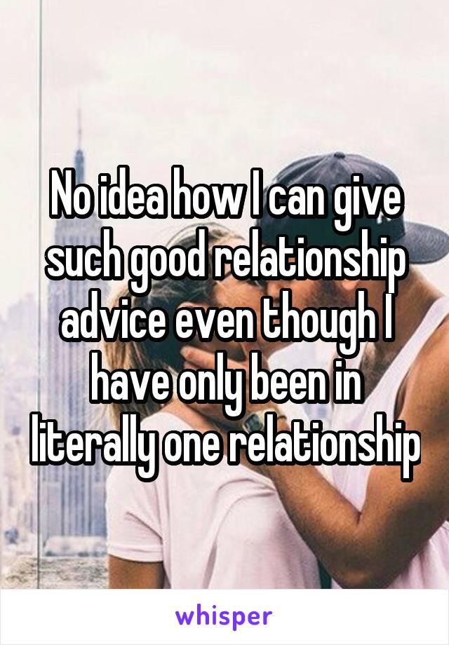 No idea how I can give such good relationship advice even though I have only been in literally one relationship