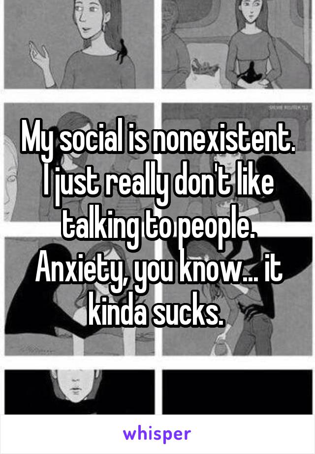 My social is nonexistent. I just really don't like talking to people. Anxiety, you know... it kinda sucks. 